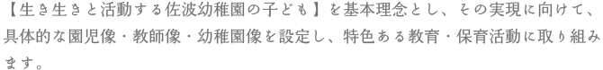 【生き生きと活動する佐波幼稚園の子ども】を基本理念とし、その実現に向けて、具体的な園児像・教師像・幼稚園像を設定し、特色ある教育・保育活動に取り組みます。